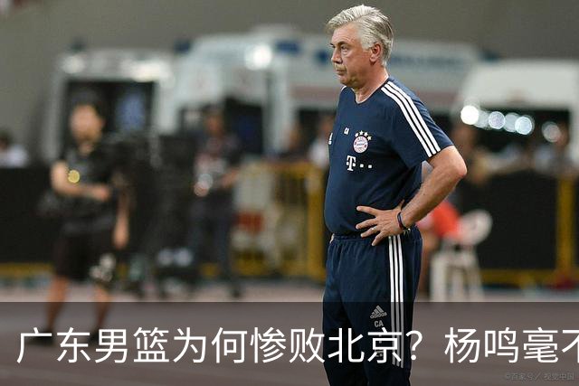 广东男篮为何惨败北京？杨鸣毫不留情一针见血！球迷想念杜锋！